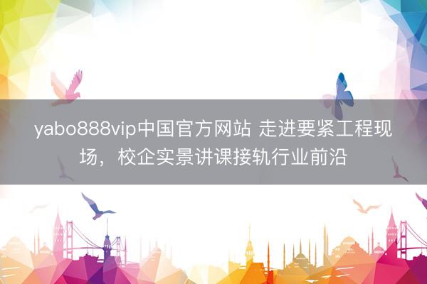 yabo888vip中国官方网站 走进要紧工程现场，校企实景讲课接轨行业前沿