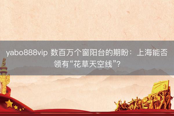 yabo888vip 数百万个窗阳台的期盼：上海能否领有“花草天空线”？