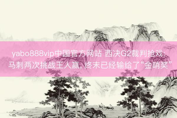 yabo888vip中国官方网站 西决G2裁判抢戏: 马刺两次挑战王人赢, 终末已经输给了“金哨奖”