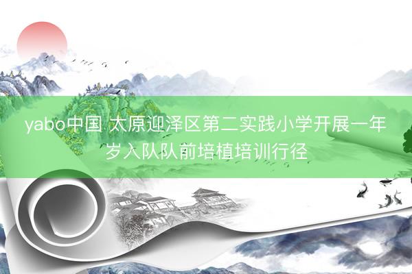 yabo中国 太原迎泽区第二实践小学开展一年岁入队队前培植培训行径