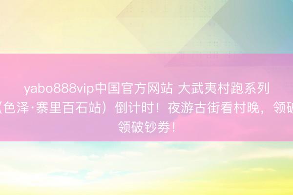 yabo888vip中国官方网站 大武夷村跑系列行径（色泽·寨里百石站）倒计时！夜游古街看村晚，领破钞劵！