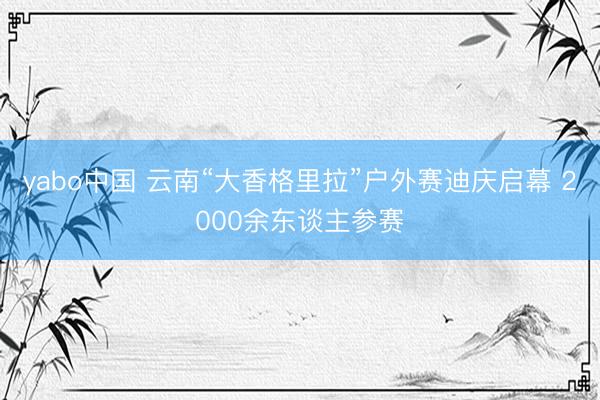 yabo中国 云南“大香格里拉”户外赛迪庆启幕 2000余东谈主参赛