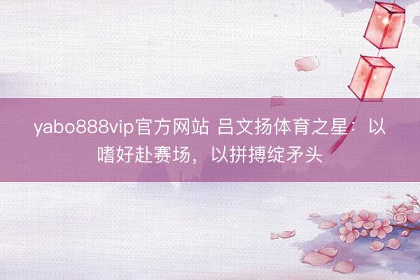 yabo888vip官方网站 吕文扬体育之星：以嗜好赴赛场，以拼搏绽矛头