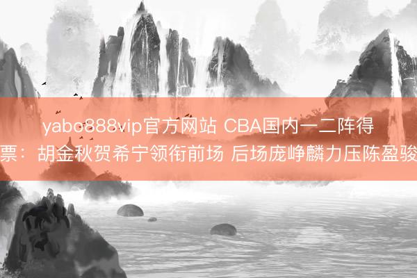 yabo888vip官方网站 CBA国内一二阵得票：胡金秋贺希宁领衔前场 后场庞峥麟力压陈盈骏