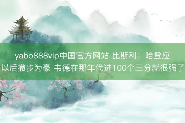 yabo888vip中国官方网站 比斯利：哈登应以后撤步为豪 韦德在那年代进100个三分就很强了