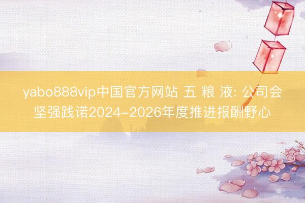 yabo888vip中国官方网站 五 粮 液: 公司会坚强践诺2024-2026年度推进报酬野心