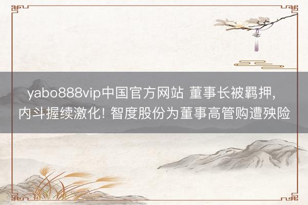 yabo888vip中国官方网站 董事长被羁押， 内斗握续激化! 智度股份为董事高管购遭殃险