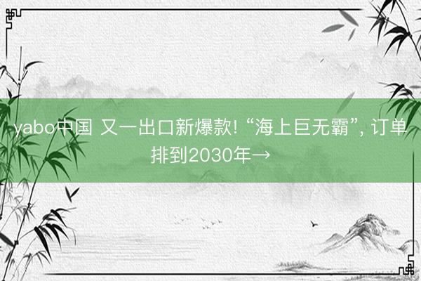 yabo中国 又一出口新爆款! “海上巨无霸”， 订单排到2030年→