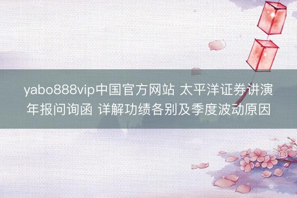 yabo888vip中国官方网站 太平洋证券讲演年报问询函 详解功绩各别及季度波动原因