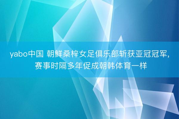 yabo中国 朝鲜桑梓女足俱乐部斩获亚冠冠军， 赛事时隔多年促成朝韩体育一样