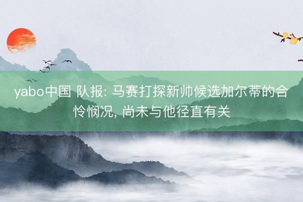 yabo中国 队报: 马赛打探新帅候选加尔蒂的合怜悯况， 尚未与他径直有关