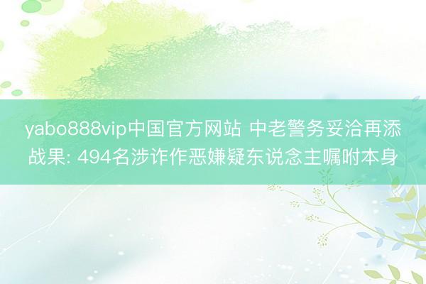 yabo888vip中国官方网站 中老警务妥洽再添战果: 494名涉诈作恶嫌疑东说念主嘱咐本身