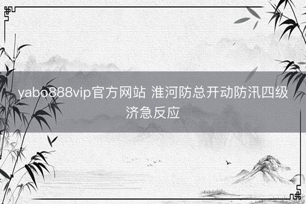 yabo888vip官方网站 淮河防总开动防汛四级济急反应