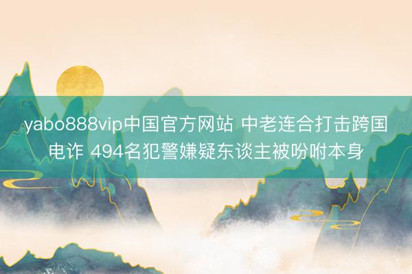 yabo888vip中国官方网站 中老连合打击跨国电诈 494名犯警嫌疑东谈主被吩咐本身
