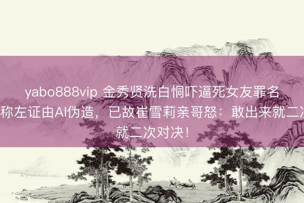 yabo888vip 金秀贤洗白恫吓逼死女友罪名？韩警称左证由AI伪造，已故崔雪莉亲哥怒：敢出来就二次对决！