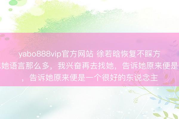 yabo888vip官方网站 徐若晗恢复不睬方媛:粗略之前莫得找她语言那么多,我兴奋再去找她,告诉她原来便是一个很好的东说念主