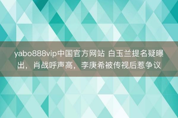 yabo888vip中国官方网站 白玉兰提名疑曝出，肖战呼声高，李庚希被传视后惹争议