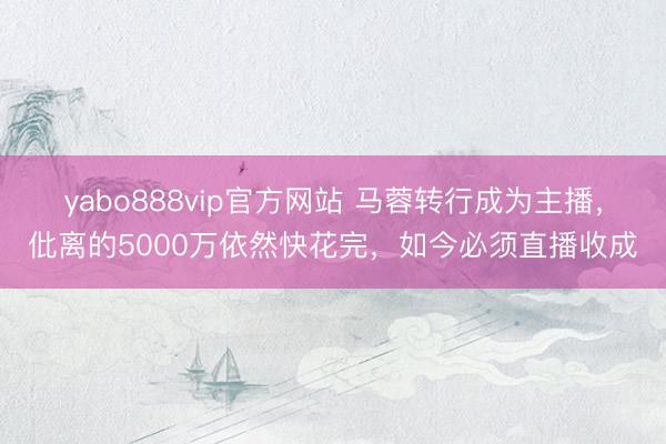 yabo888vip官方网站 马蓉转行成为主播，仳离的5000万依然快花完，如今必须直播收成