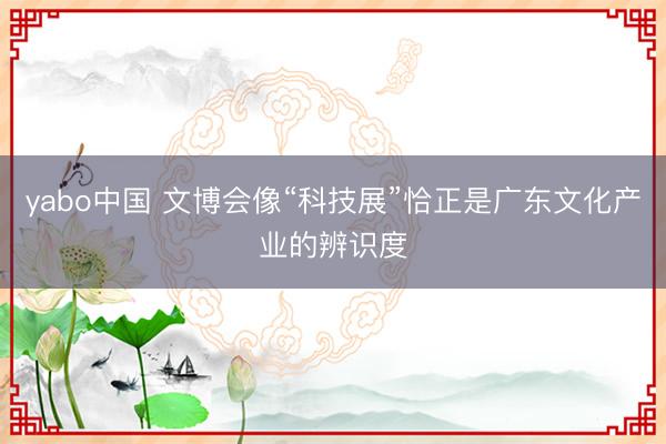 yabo中国 文博会像“科技展”恰正是广东文化产业的辨识度