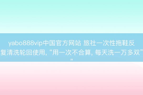 yabo888vip中国官方网站 旅社一次性拖鞋反复清洗轮回使用， “用一次不合算， 每天洗一万多双”