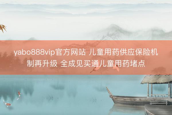 yabo888vip官方网站 儿童用药供应保险机制再升级 全成见买通儿童用药堵点