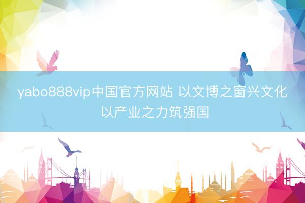 yabo888vip中国官方网站 以文博之窗兴文化 以产业之力筑强国