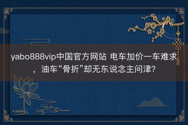 yabo888vip中国官方网站 电车加价一车难求,油车“骨折”却无东说念主问津?