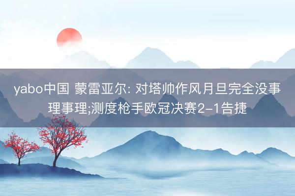 yabo中国 蒙雷亚尔: 对塔帅作风月旦完全没事理事理;测度枪手欧冠决赛2-1告捷