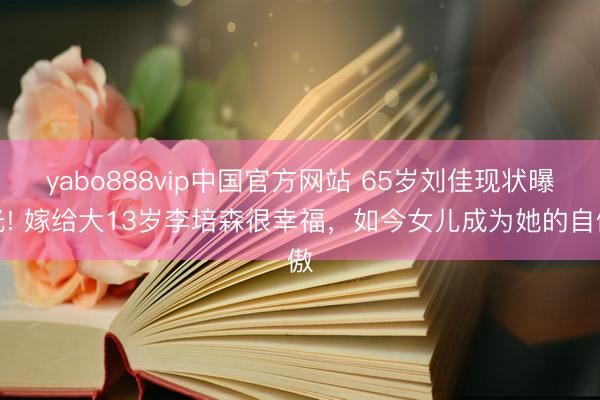 yabo888vip中国官方网站 65岁刘佳现状曝光! 嫁给大13岁李培森很幸福，如今女儿成为她的自傲