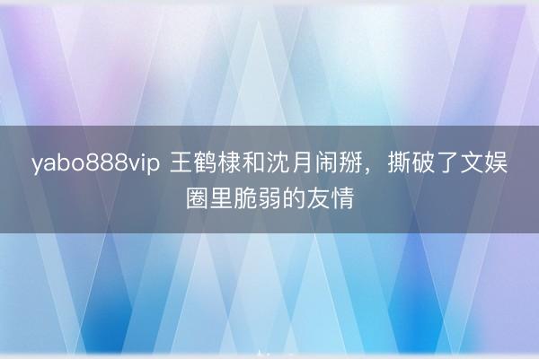yabo888vip 王鹤棣和沈月闹掰，撕破了文娱圈里脆弱的友情