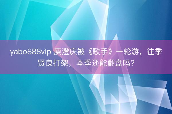 yabo888vip 庾澄庆被《歌手》一轮游，往季贤良打架，本季还能翻盘吗?