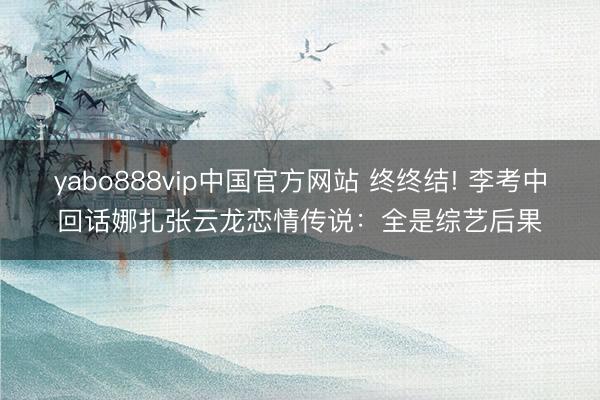 yabo888vip中国官方网站 终终结! 李考中回话娜扎张云龙恋情传说：全是综艺后果