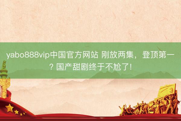 yabo888vip中国官方网站 刚放两集，登顶第一? 国产甜剧终于不尬了!