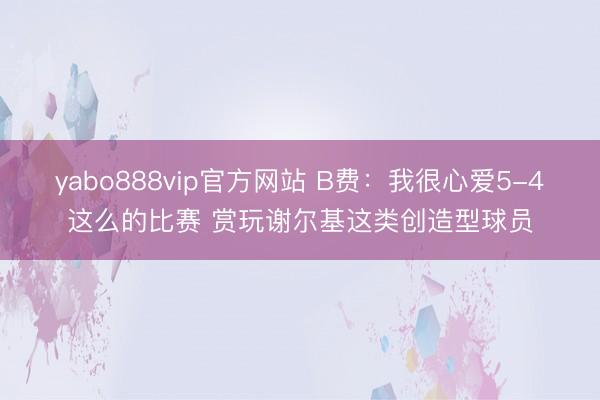 yabo888vip官方网站 B费：我很心爱5-4这么的比赛 赏玩谢尔基这类创造型球员