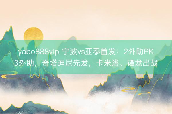 yabo888vip 宁波vs亚泰首发：2外助PK3外助，奇塔迪尼先发，卡米洛、谭龙出战