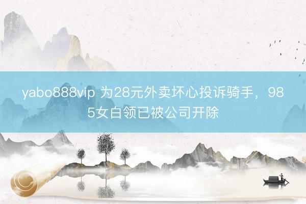 yabo888vip 为28元外卖坏心投诉骑手，985女白领已被公司开除