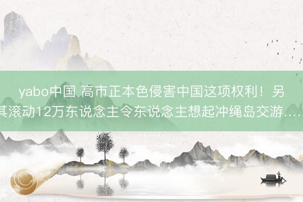 yabo中国 高市正本色侵害中国这项权利！另其滚动12万东说念主令东说念主想起冲绳岛交游……