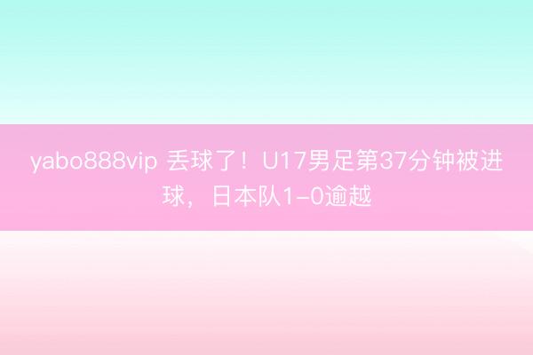 yabo888vip 丢球了！U17男足第37分钟被进球，日本队1-0逾越
