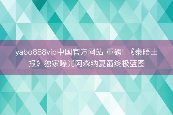 yabo888vip中国官方网站 重磅! 《泰晤士报》独家曝光阿森纳夏窗终极蓝图