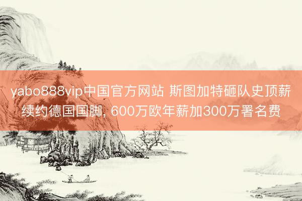 yabo888vip中国官方网站 斯图加特砸队史顶薪续约德国国脚， 600万欧年薪加300万署名费