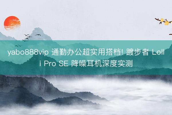 yabo888vip 通勤办公超实用搭档! 踱步者 Lolli Pro SE 降噪耳机深度实测
