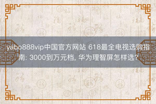 yabo888vip中国官方网站 618最全电视选购指南: 3000到万元档， 华为理智屏怎样选?