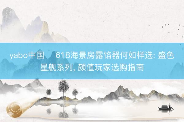 yabo中国 ‍618海景房露馅器何如样选: 盛色星舰系列， 颜值玩家选购指南