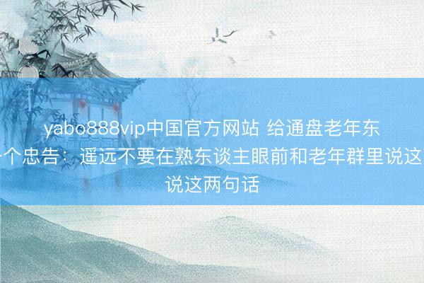 yabo888vip中国官方网站 给通盘老年东谈主一个忠告：遥远不要在熟东谈主眼前和老年群里说这两句话