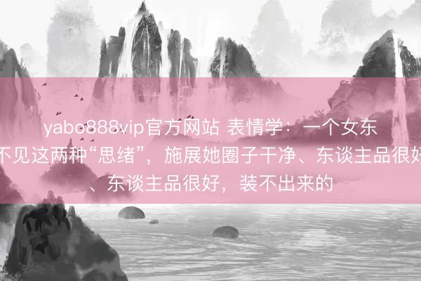 yabo888vip官方网站 表情学：一个女东谈主，身上看不见这两种“思绪”，施展她圈子干净、东谈主品很好，装不出来的