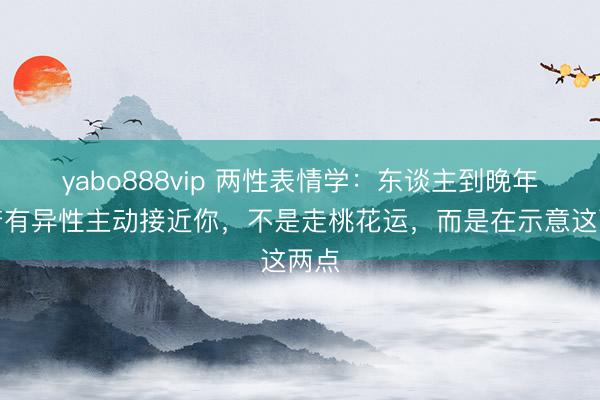 yabo888vip 两性表情学：东谈主到晚年，若有异性主动接近你，不是走桃花运，而是在示意这两点