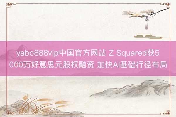 yabo888vip中国官方网站 Z Squared获5000万好意思元股权融资 加快AI基础行径布局