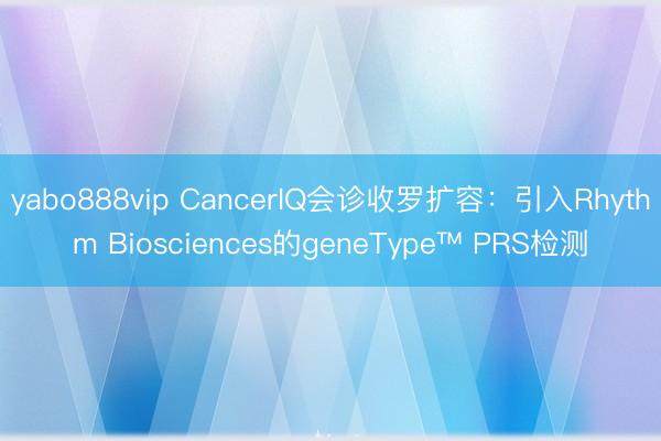 yabo888vip CancerIQ会诊收罗扩容：引入Rhythm Biosciences的geneType™ PRS检测