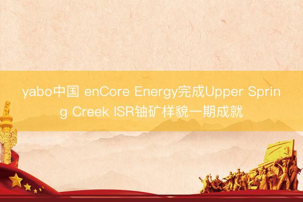 yabo中国 enCore Energy完成Upper Spring Creek ISR铀矿样貌一期成就