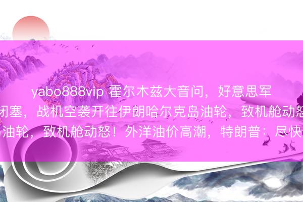 yabo888vip 霍尔木兹大音问，好意思军通知：“林肯”号航母参与闭塞，战机空袭开往伊朗哈尔克岛油轮，致机舱动怒！外洋油价高潮，特朗普：尽快达成公约
